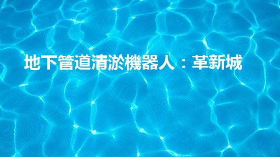 地下管道清淤機器人：革新城市維護的利器？